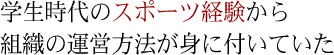 学生時代のスポーツ経験から組織の運営方法が身に付いていた