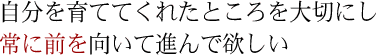 自分を育ててくれたところを大切にし常に前を向いて進んで欲しい