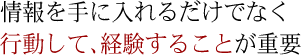 情報を手に入れるだけでなく行動して、経験することが重要