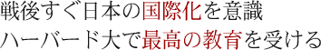 戦後すぐ日本の国際化を意識ハーバド大で最高の教育を受ける