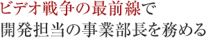 ビデオ戦争の最前線で開発担当の事業部長を務める