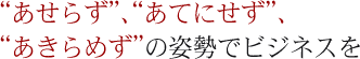 “あせらず”、“あてにせず”、“あきらめず”の姿勢でビジネスを