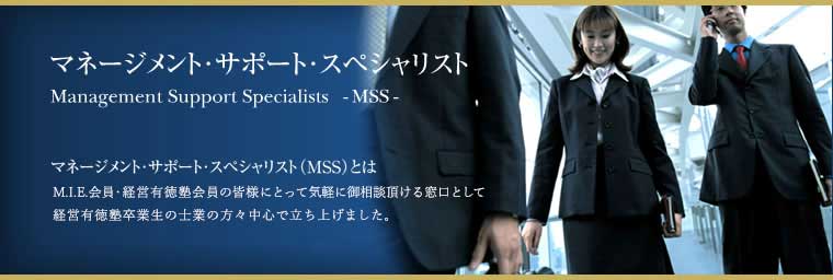 マネージメント・サポート・スペシャリスト<Management Support Specialist> -MSS-「マネージメント・サポート・スペシャリスト（MSS）とは：M.I.E会員・経営有徳塾会員の皆様にとって気軽にご相談頂ける窓口として経営有徳塾卒業生の仕業の方々中心で立ち上げました。